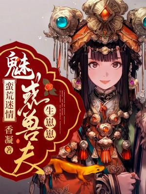 蛮荒迷情：魅惑兽夫生崽崽小说，蛮荒迷情：魅惑兽夫生崽崽全文在线阅读