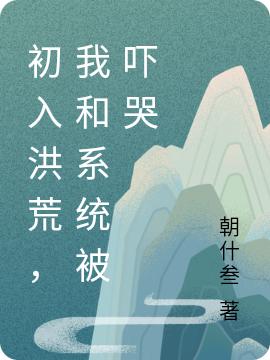 初入洪荒，我和系统被吓哭明云小说免费阅读