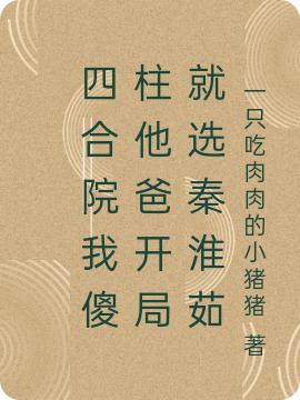 四合院我傻柱他爸开局就选秦淮茹（一只吃肉肉的小猪猪）在线免费阅读