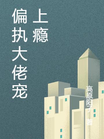 偏执大佬宠上瘾高原阳子，偏执大佬宠上瘾小说免费阅读