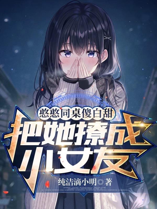已完结小说《憨憨同桌傻白甜，把她撩成小女友》全文免费阅读