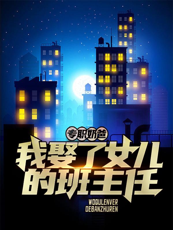 专职奶爸：我娶了女儿的班主任免费阅读，专职奶爸：我娶了女儿的班主任全文在线阅读-经典文学