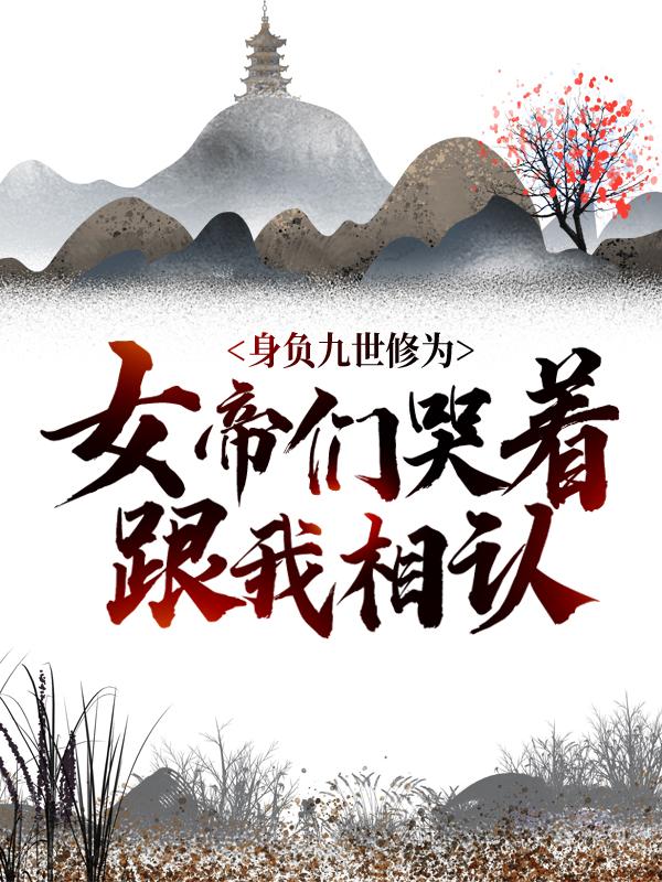 身负九世修为，女帝们哭着跟我相认小说免费资源，身负九世修为，女帝们哭着跟我相认在线阅读-经典文学