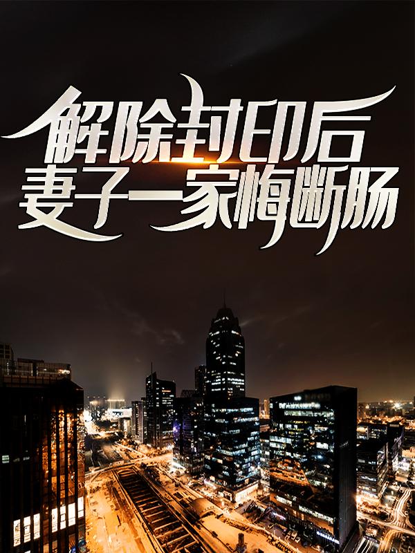 已完结小说《解除封印后，妻子一家悔断肠》全章节在线阅读