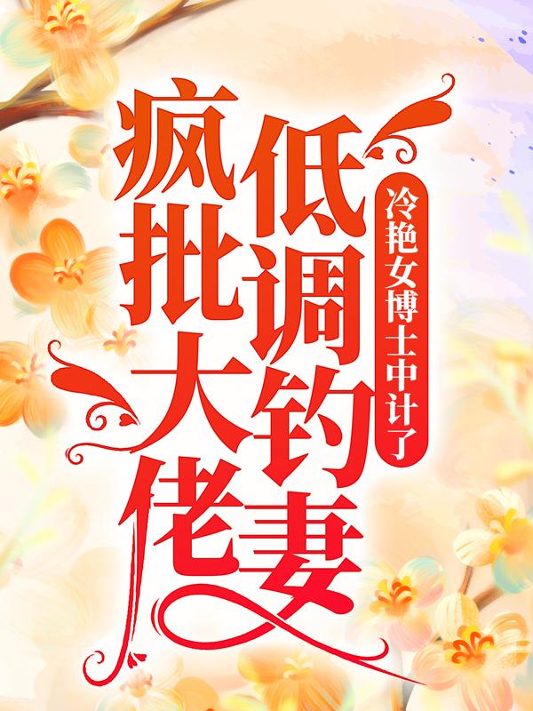 疯批大佬低调钓妻，冷艳女博士中计了！小说，疯批大佬低调钓妻，冷艳女博士中计了！全文在线阅读