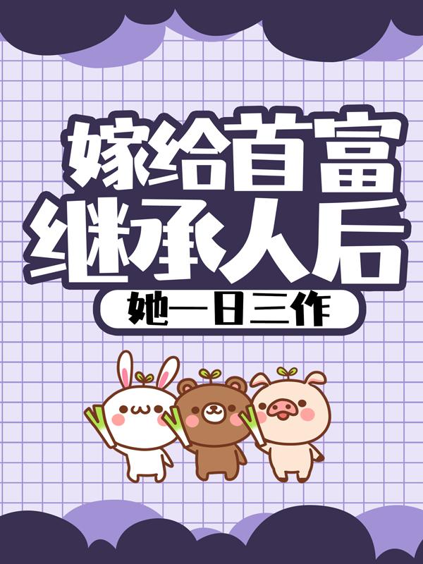 嫁给首富继承人后，她一日三作免费阅读，嫁给首富继承人后，她一日三作全文在线阅读