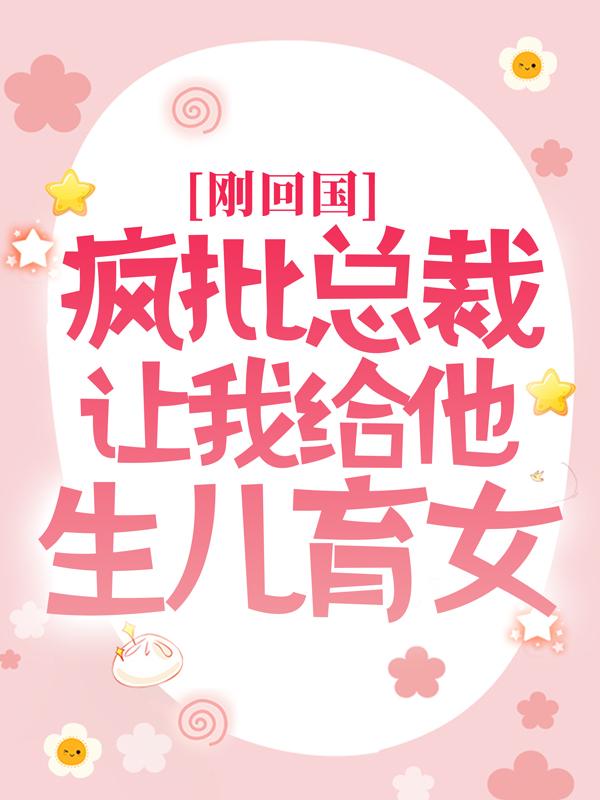 刚回国，疯批总裁让我给他生儿育女小说完整版全文免费阅读
