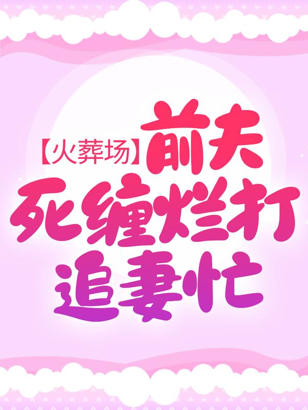 火葬场：前夫死缠烂打追妻忙全文免费阅读，火葬场：前夫死缠烂打追妻忙无弹窗在线阅读-经典文学