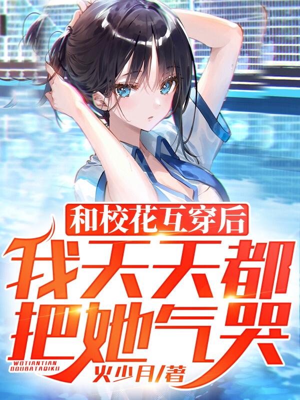 已完结小说《和校花互穿后，我天天都把她气哭》最新章节