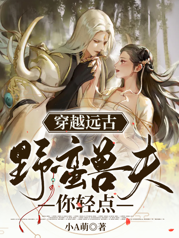 穿越远古：野蛮兽夫你轻点小说，穿越远古：野蛮兽夫你轻点全文在线阅读