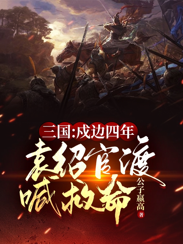 三国：戍边四年，袁绍官渡喊救命全文免费阅读，袁买甄姬最新章节阅读